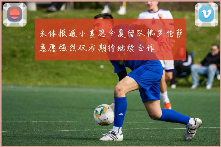 米体报道小基恩今夏留队佛罗伦萨意愿强烈双方期待继续合作