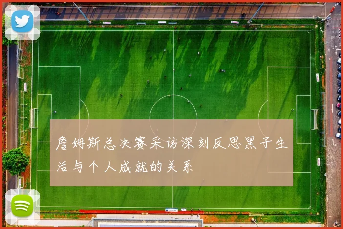 詹姆斯总决赛采访深刻反思黑子生活与个人成就的关系