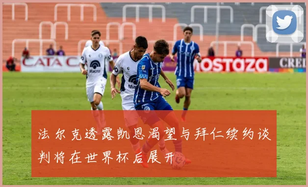 法尔克透露凯恩渴望与拜仁续约谈判将在世界杯后展开
