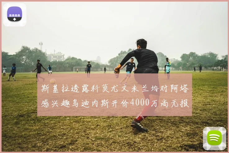 斯基拉透露科莫尤文米兰均对阿塔感兴趣乌迪内斯开价4000万尚无报价