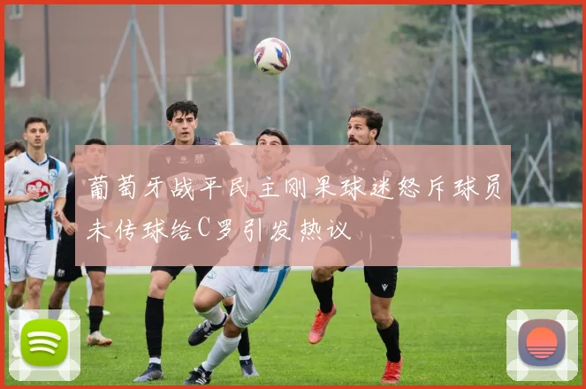 葡萄牙战平民主刚果球迷怒斥球员未传球给C罗引发热议