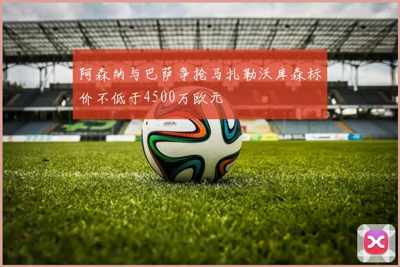 阿森纳与巴萨争抢马扎勒沃库森标价不低于4500万欧元