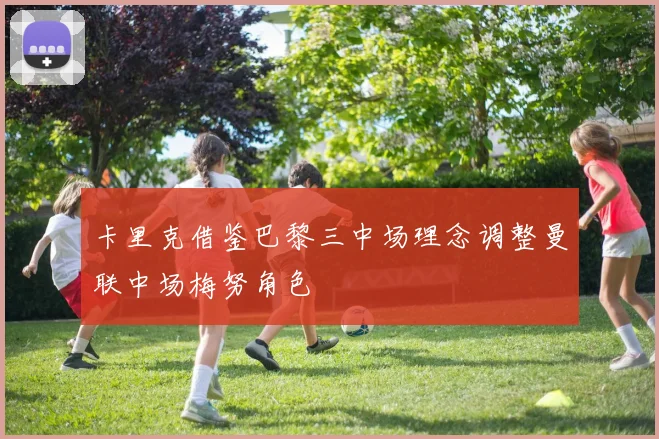 卡里克借鉴巴黎三中场理念调整曼联中场梅努角色