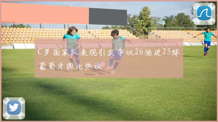C罗国家队表现引发争议26场进25球葡萄牙舆论热议