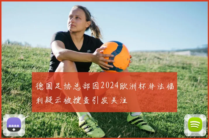 德国足协总部因2024欧洲杯非法福利疑云被搜查引发关注