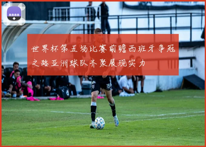 世界杯第五场比赛前瞻西班牙争冠之路亚洲球队齐聚展现实力