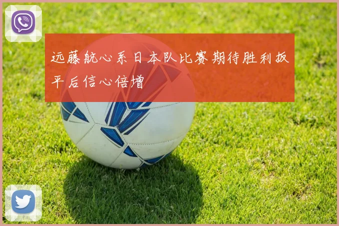 远藤航心系日本队比赛期待胜利扳平后信心倍增