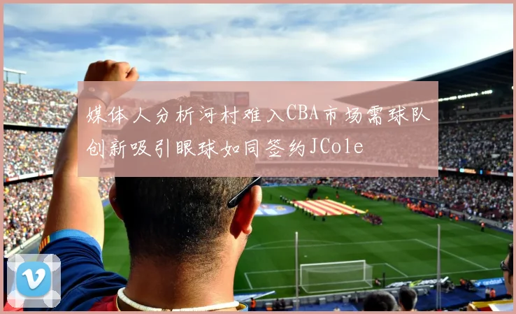 媒体人分析河村难入CBA市场需球队创新吸引眼球如同签约JCole