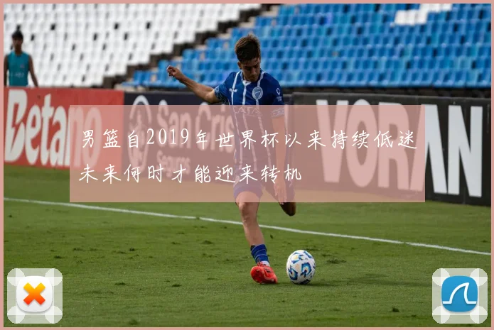 男篮自2019年世界杯以来持续低迷未来何时才能迎来转机