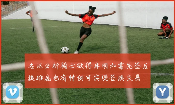 名记分析骑士欲得库明加需先签后换雄鹿也有特例可实现签换交易
