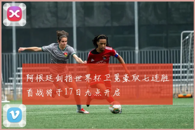 阿根廷剑指世界杯卫冕豪取七连胜首战将于17日九点开启