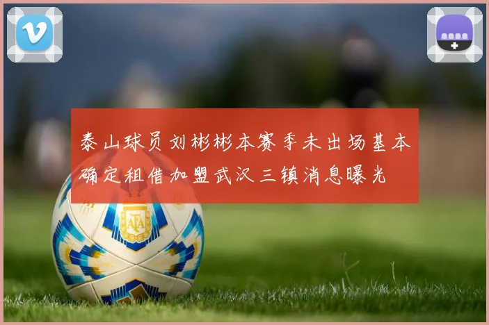 泰山球员刘彬彬本赛季未出场基本确定租借加盟武汉三镇消息曝光