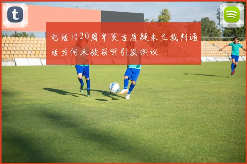 电话门20周年莫吉质疑米兰裁判通话为何未被窃听引发热议