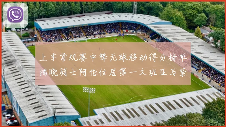 上季常规赛中锋无球移动得分榜单揭晓骑士阿伦位居第一文班亚马紧随其后