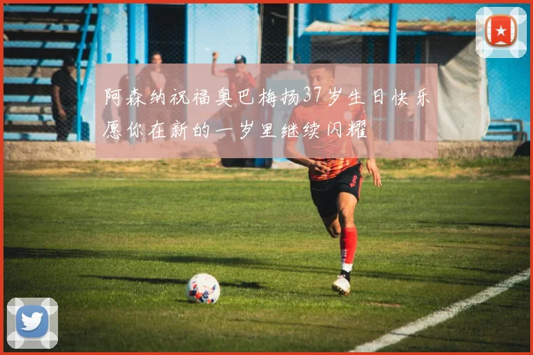 阿森纳祝福奥巴梅扬37岁生日快乐愿你在新的一岁里继续闪耀