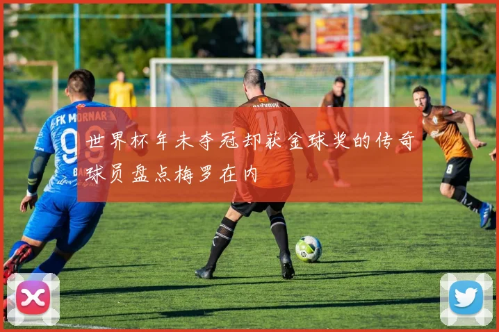 世界杯年未夺冠却获金球奖的传奇球员盘点梅罗在内