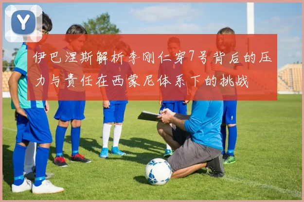 伊巴涅斯解析李刚仁穿7号背后的压力与责任在西蒙尼体系下的挑战