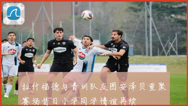 拉什福德与青训队友图安泽贝重聚赛场昔日小学同学情谊再续