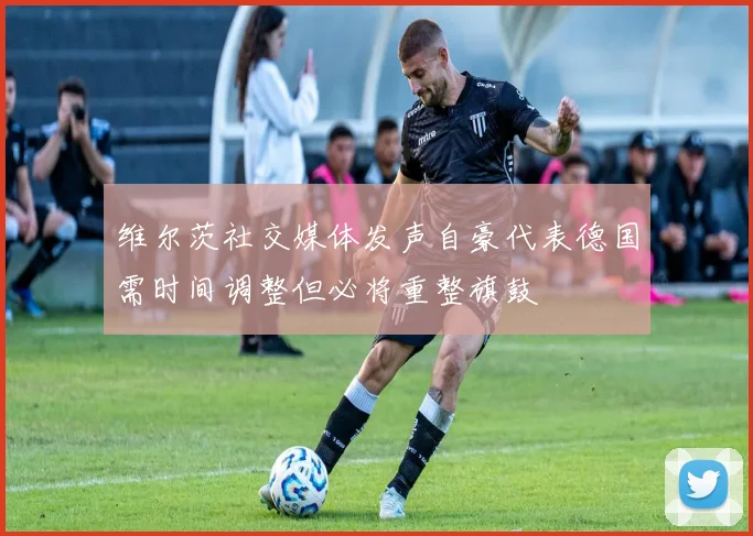 维尔茨社交媒体发声自豪代表德国需时间调整但必将重整旗鼓