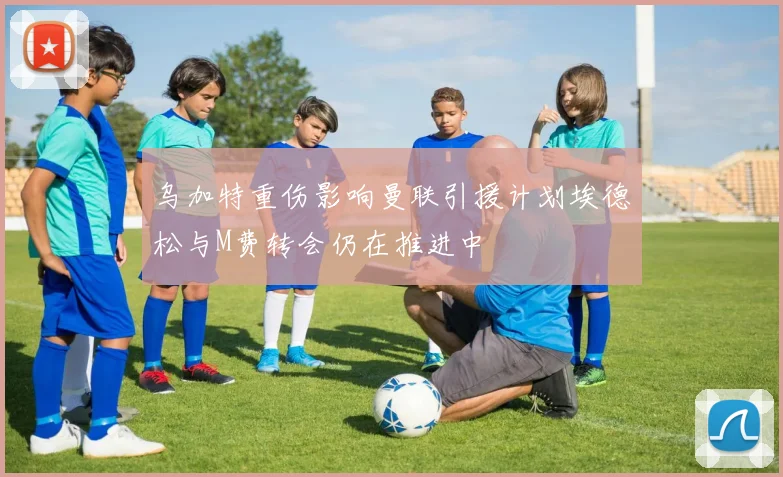 乌加特重伤影响曼联引援计划埃德松与M费转会仍在推进中