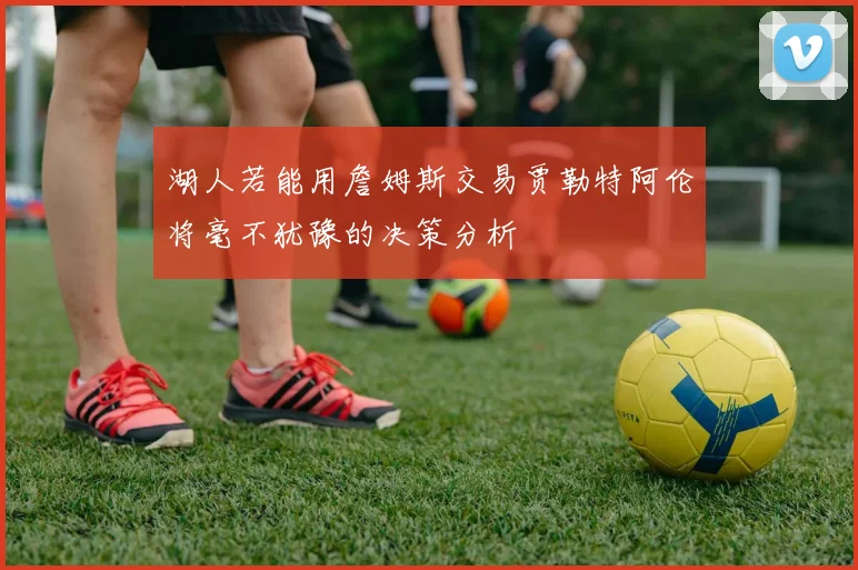 湖人若能用詹姆斯交易贾勒特阿伦将毫不犹豫的决策分析