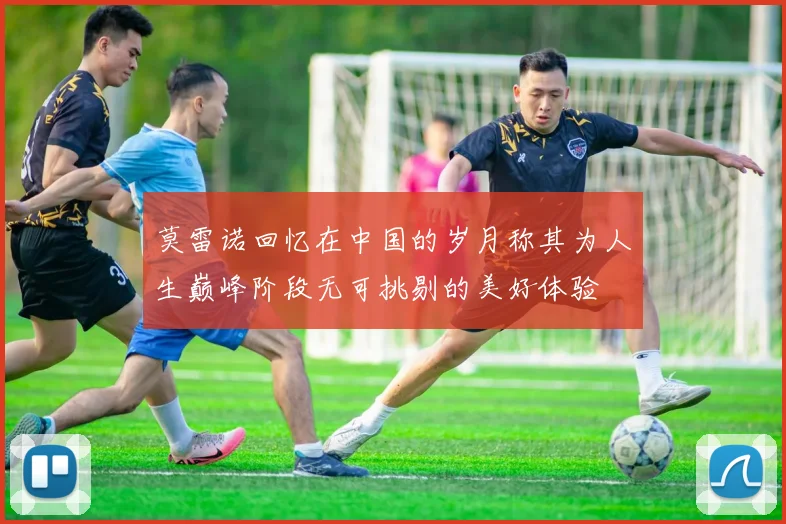 莫雷诺回忆在中国的岁月称其为人生巅峰阶段无可挑剔的美好体验