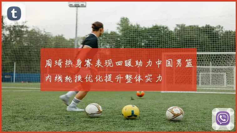 周琦热身赛表现回暖助力中国男篮内线轮换优化提升整体实力