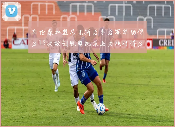 布伦森加盟尼克斯后季后赛单场得分15次数创联盟纪录成为绝对得分王